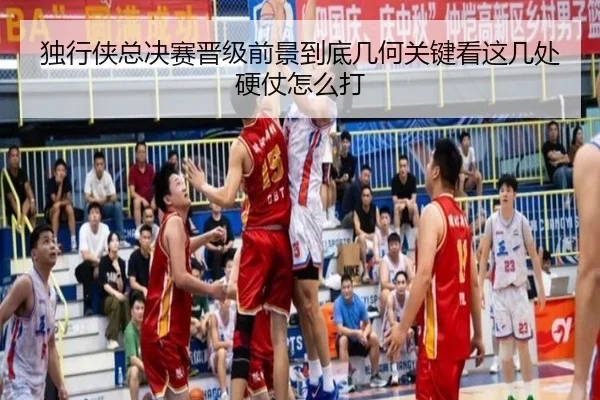 独行侠总决赛晋级前景到底几何关键看这几处硬仗怎么打